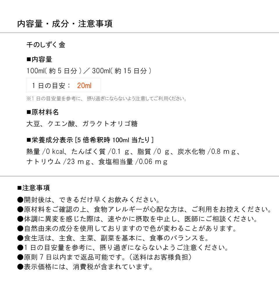 内容量・成分・注意事項　千のしずく 金　■内容量　100ml(約5日分)／300ml(約15日分)　1日の目安：20ml　※1日の目安量を参考に、摂り過ぎにならないよう注意してご利用ください。　■原材料名　大豆、クエン酸、ガラクトオリゴ糖　■栄養成分表示[5倍希釈時100ml当たり]　熱量/0kcal、たんぱく質/0.1ｇ、脂質/0ｇ、炭水化物/0.8ｍｇ、ナトリウム/23ｍｇ、食塩相当量/0.06ｍｇ　■注意事項　●開封後は、できるだけ早くお飲みください。　●原材料をご確認の上、食物アレルギーが心配な方は、ご利用をお控えください。　●体調に異変を感じた際は、速やかに摂取を中止し、医師にご相談ください。　●自然由来の成分を使用しておりますので色が変わることがあります。　●食生活は、主食、主菜、副菜を基本に、食事のバランスを。　●1日の目安量を参考に、摂り過ぎにならないようご注意ください。　●原則7日以内まで返品可能です。（送料はお客様負担）　●表示価格には、消費税が含まれています。
