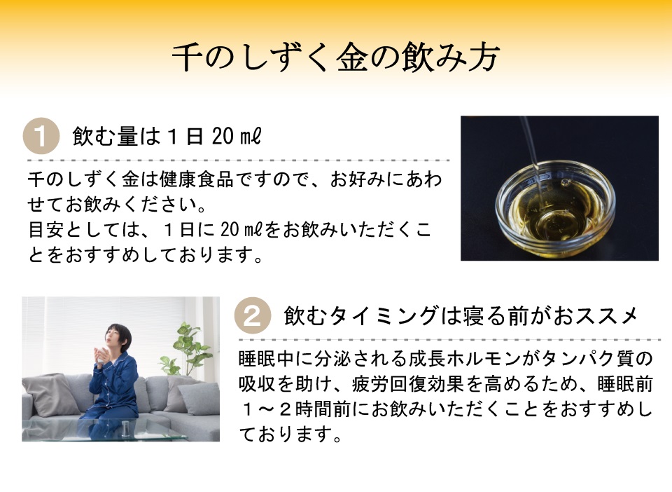 千のしずく金の飲み方　1.飲む量は1日20ml　千のしずく金は健康食品ですので、お好みにあわせてお飲みください。目安としては、1日に20mlをお飲みいただくことをおすすめしております。 2.飲むタイミングは寝る前がオススメ　睡眠中に分泌される成長ホルモンがたんぱく質の吸収を助け、疲労回復効果を高めるため、睡眠前1～2時間前にお飲みいただくことをおすすめしております。