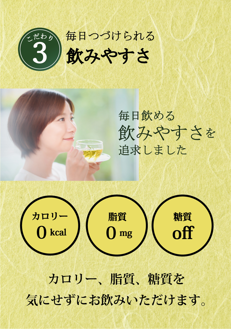 こだわり3　毎日つづけられる飲みやすさ　毎日飲める飲みやすさを追求しました　カロリー0kcal　脂質0mg　糖質off カロリー、脂質、糖質を気にせずお飲みいただけます。