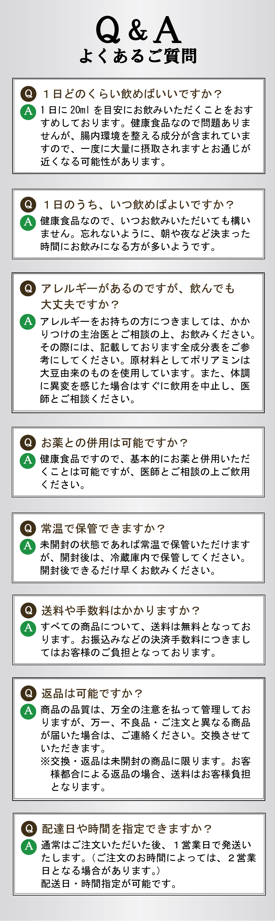 Q&A　よくあるご質問　Q.1日どのくらい飲めばいいですか？　A.1日に20mlを目安にお飲みいただくことをおすすめしております。健康食品なので問題ありませんが、腸内環境を整える成分が含まれていますので、一度に大量に摂取されますとお通じが近くなる可能性があります。　Q.１日のうち、いつ飲めばよいですか？　A.健康食品なので、いつお飲みいただいても構いません。忘れないように、朝や夜など決まった時間にお飲みになる方が多いようです。　Q.アレルギーがあるのですが、飲んでも大丈夫ですか？　A.アレルギーをお持ちの方につきましては、かかりつけの主治医とご相談の上、お飲みください。その際には、記載しております全成分表をご参考にしてください。原材料としてポリアミンは大豆由来のものを使用しています。また、体調に異変を感じた場合はすぐに飲用を中止し、医師とご相談ください。　Q. お薬との併用は可能ですか？　A.健康食品ですので、基本的にお薬と併用いただくことは可能ですが、医師とご相談の上ご飲用ください。　Q.常温で保管できますか？　A.未開封の状態であれば常温で保管いただけますが、開封後は、冷蔵庫内で保管してください。開封後できるだけ早くお飲みください。　Q.送料や手数料はかかりますか？　A.すべての商品について、送料は無料となっております。お振込みなどの決済手数料につきましてはお客様のご負担となっております。　Q.返品は可能ですか？　A.商品の品質は、万全の注意を払って管理しておりますが、万一、不良品・ご注文と異なる商品が届いた場合は、ご連絡ください。交換させていただきます。※交換・返品は未開封の商品に限ります。お客様都合による返品の場合、送料はお客様負担となります。　Q.配達日や時間を指定できますか？　A.通常はご注文いただいた後、１営業日で発送いたします。（ご注文のお時間によっては、２営業日となる場合があります。）配送日・時間指定が可能です。