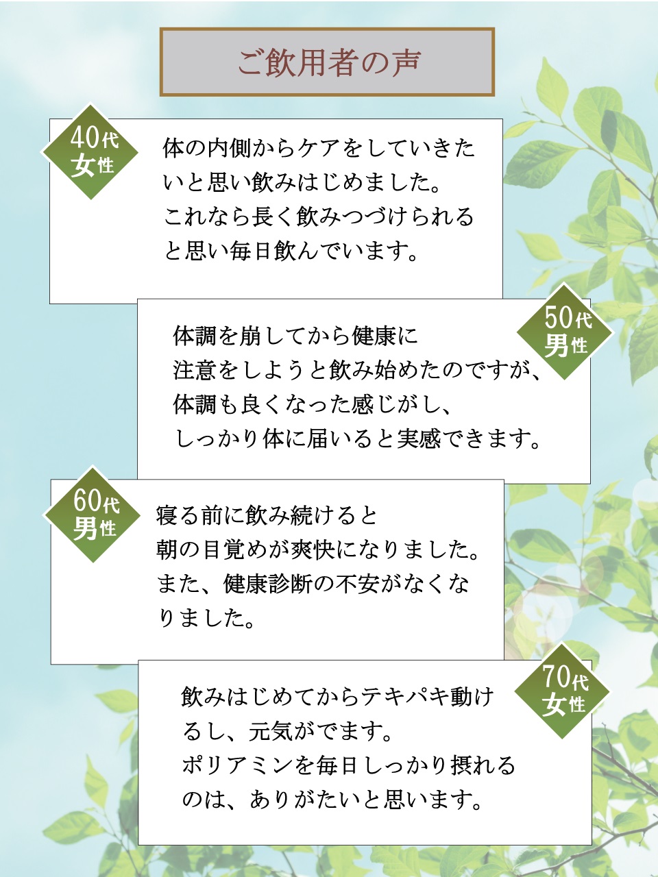ご飲用者の声　40代女性　体の内側からケアをしていきたいと思い飲みはじめました。これなら長く飲みつづけられると思い毎日飲んでいます。　50代男性　体調を崩してから健康に注意をしようと飲み始めたのですが、体調も良くなった感じがし、しっかり体に届いると実感できます。　60代男性　寝る前に飲み続けると朝の目覚めが爽快になりました。また、健康診断の不安がなくなりました。　70代女性　飲みはじめてからテキパキ動けるし、元気がでます。ポリアミンを毎日しっかり摂れるのは、ありがたいと思います。